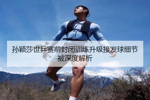 孙颖莎世乒赛前封闭训练升级接发球细节被深度解析